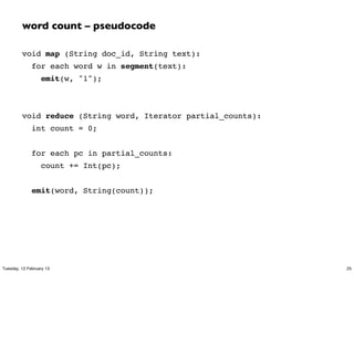 word count – pseudocode

         void map (String doc_id, String text):
              for each word w in segment(text):
                  emit(w, "1");



         void reduce (String word, Iterator partial_counts):
              int count = 0;


              for each pc in partial_counts:
                  count += Int(pc);


              emit(word, String(count));




Tuesday, 12 February 13                                        25
 