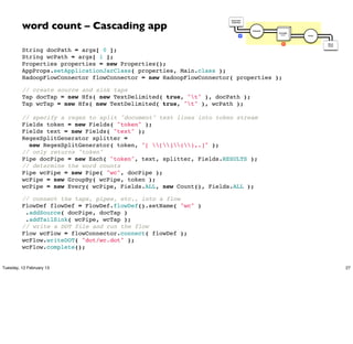 word count – Cascading app
                                                                    Document
                                                                    Collection




                                                                                 Tokenize
                                                                                            GroupBy
                                                                            M                token    Count




                                                                                               R              Word
                                                                                                              Count


         String docPath = args[ 0 ];
         String wcPath = args[ 1 ];
         Properties properties = new Properties();
         AppProps.setApplicationJarClass( properties, Main.class );
         HadoopFlowConnector flowConnector = new HadoopFlowConnector( properties );

         // create source and sink taps
         Tap docTap = new Hfs( new TextDelimited( true, "t" ), docPath );
         Tap wcTap = new Hfs( new TextDelimited( true, "t" ), wcPath );

         // specify a regex to split "document" text lines into token stream
         Fields token = new Fields( "token" );
         Fields text = new Fields( "text" );
         RegexSplitGenerator splitter =
           new RegexSplitGenerator( token, "[ [](),.]" );
         // only returns "token"
         Pipe docPipe = new Each( "token", text, splitter, Fields.RESULTS );
         // determine the word counts
         Pipe wcPipe = new Pipe( "wc", docPipe );
         wcPipe = new GroupBy( wcPipe, token );
         wcPipe = new Every( wcPipe, Fields.ALL, new Count(), Fields.ALL );

         // connect the taps, pipes, etc., into a flow
         FlowDef flowDef = FlowDef.flowDef().setName( "wc" )
          .addSource( docPipe, docTap )
          .addTailSink( wcPipe, wcTap );
         // write a DOT file and run the flow
         Flow wcFlow = flowConnector.connect( flowDef );
         wcFlow.writeDOT( "dot/wc.dot" );
         wcFlow.complete();


Tuesday, 12 February 13                                                                                               27
 
