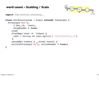 word count – Scalding / Scala
                                                     Document
                                                     Collection




                                                                  Tokenize
                                                                             GroupBy
                                                             M                token    Count




                                                                                R              Word
                                                                                               Count




        import com.twitter.scalding._
         
        class WordCount(args : Args) extends Job(args) {
          Tsv(args("doc"),
               ('doc_id, 'text),
               skipHeader = true)
            .read
            .flatMap('text -> 'token) {
               text : String => text.split("[ [](),.]")
             }
            .groupBy('token) { _.size('count) }
            .write(Tsv(args("wc"), writeHeader = true))
        }




Tuesday, 12 February 13                                                                                29
 