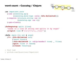 word count – Cascalog / Clojure
                                                     Document
                                                     Collection




                                                                  Tokenize
                                                                             GroupBy
                                                             M                token    Count




                                                                                R              Word
                                                                                               Count




         (ns impatient.core
           (:use [cascalog.api]
                 [cascalog.more-taps :only (hfs-delimited)])
           (:require [clojure.string :as s]
                     [cascalog.ops :as c])
           (:gen-class))

         (defmapcatop split [line]
           "reads in a line of string and splits it by regex"
           (s/split line #"[[](),.)s]+"))

         (defn -main [in out & args]
           (?<- (hfs-delimited out)
                [?word ?count]
                ((hfs-delimited in :skip-header? true) _ ?line)
                (split ?line :> ?word)
                (c/count ?count)))

         ; Paul Lam
         ; github.com/Quantisan/Impatient


Tuesday, 12 February 13                                                                                31
 