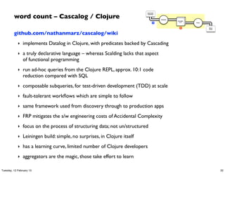 word count – Cascalog / Clojure
                                                                         Document
                                                                         Collection




                                                                                      Tokenize
                                                                                                 GroupBy
                                                                                 M                token    Count




                                                                                                    R              Word
                                                                                                                   Count



         github.com/nathanmarz/cascalog/wiki
            ‣ implements Datalog in Clojure, with predicates backed by Cascading

            ‣ a truly declarative language – whereas Scalding lacks that aspect
                of functional programming
            ‣ run ad-hoc queries from the Clojure REPL, approx. 10:1 code
                reduction compared with SQL
            ‣ composable subqueries, for test-driven development (TDD) at scale

            ‣ fault-tolerant workﬂows which are simple to follow

            ‣ same framework used from discovery through to production apps

            ‣ FRP mitigates the s/w engineering costs of Accidental Complexity

            ‣ focus on the process of structuring data; not un/structured

            ‣ Leiningen build: simple, no surprises, in Clojure itself

            ‣ has a learning curve, limited number of Clojure developers

            ‣ aggregators are the magic, those take effort to learn

Tuesday, 12 February 13                                                                                                    32
 