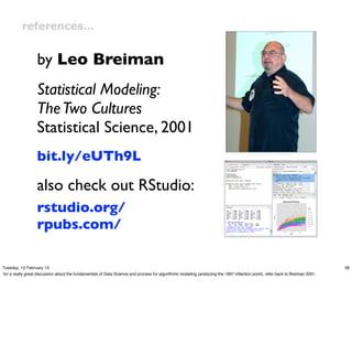 references…


                  by Leo Breiman
                  Statistical Modeling:
                  The Two Cultures
                  Statistical Science, 2001
                  bit.ly/eUTh9L

                  also check out RStudio:
                  rstudio.org/
                  rpubs.com/

Tuesday, 12 February 13                                                                                                                                                       38
for a really great discussion about the fundamentals of Data Science and process for algorithmic modeling (analyzing the 1997 inﬂection point), refer back to Breiman 2001.
 