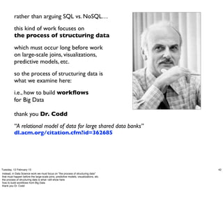 rather than arguing SQL vs. NoSQL…
           this kind of work focuses on
           the process of structuring data

           which must occur long before work
           on large-scale joins, visualizations,
           predictive models, etc.
           so the process of structuring data is
           what we examine here:
           i.e., how to build workﬂows
           for Big Data

           thank you Dr. Codd
           “A relational model of data for large shared data banks”
           dl.acm.org/citation.cfm?id=362685




Tuesday, 12 February 13                                                                  42
instead, in Data Science work we must focus on *the process of structuring data*
that must happen before the large-scale joins, predictive models, visualizations, etc.
the process of structuring data is what i will show here
how to build workﬂows from Big Data
thank you Dr. Codd
 