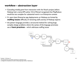 workﬂow – abstraction layer
            • Cascading initially grew from interaction with the Nutch project, before
                Hadoop had a name; API author Chris Wensel recognized that MapReduce
                would be too complex for substantial work in an Enterprise context
            • 5+ years later, Enterprise app deployments on Hadoop are limited by
                stafﬁng issues: difﬁculty of retraining staff, scarcity of Hadoop experts
            • the pattern language provides a structured method for solving large,
                complex design problems where the syntax of the language promotes
                use of best practices – which addresses stafﬁng issues


                                                                       Document
                                                                       Collection



                                                                                                    Scrub
                                                                                    Tokenize
                                                                                                    token

                                                                               M



                                                                                                            HashJoin   Regex
                                                                                                              Left     token
                                                                                                                               GroupBy    R
                                                                                               Stop Word                        token
                                                                                                  List
                                                                                                              RHS




                                                                                                                                  Count




                                                                                                                                              Word
                                                                                                                                              Count




Tuesday, 12 February 13                                                                                                                               43
First and foremost, the workﬂow represents an abstraction layer
to mitigate the complexity and costs of coding large apps directly in MapReduce.
 