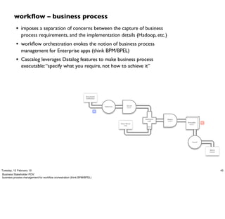 workﬂow – business process
           • imposes a separation of concerns between the capture of business
               process requirements, and the implementation details (Hadoop, etc.)
           • workﬂow orchestration evokes the notion of business process
               management for Enterprise apps (think BPM/BPEL)
           • Cascalog leverages Datalog features to make business process
               executable: “specify what you require, not how to achieve it”




                                                                 Document
                                                                 Collection



                                                                                              Scrub
                                                                              Tokenize
                                                                                              token

                                                                         M



                                                                                                      HashJoin   Regex
                                                                                                        Left     token
                                                                                                                         GroupBy    R
                                                                                         Stop Word                        token
                                                                                            List
                                                                                                        RHS




                                                                                                                            Count




                                                                                                                                        Word
                                                                                                                                        Count




Tuesday, 12 February 13                                                                                                                         45
Business Stakeholder POV:
business process management for workﬂow orchestration (think BPM/BPEL)
 
