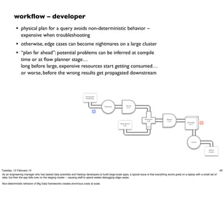 workﬂow – developer
            • physical plan for a query avoids non-deterministic behavior –
                expensive when troubleshooting
            • otherwise, edge cases can become nightmares on a large cluster
            • “plan far ahead”: potential problems can be inferred at compile
                time or at ﬂow planner stage…
                long before large, expensive resources start getting consumed…
                or worse, before the wrong results get propagated downstream



                                                                       Document
                                                                       Collection



                                                                                                          Scrub
                                                                                       Tokenize
                                                                                                          token

                                                                               M



                                                                                                                          HashJoin           Regex
                                                                                                                            Left             token
                                                                                                                                                              GroupBy     R
                                                                                                     Stop Word                                                 token
                                                                                                        List
                                                                                                                            RHS




                                                                                                                                                                  Count




                                                                                                                                                                                 Word
                                                                                                                                                                                 Count




Tuesday, 12 February 13                                                                                                                                                                    49
As an engineering manager who has tasked data scientists and Hadoop developers to build large-scale apps, a typical issue is that everything works great on a laptop with a small set of
data, but then the app falls over on the staging cluster -- causing staff to spend weeks debugging edge cases.

Non-deterministic behavior of Big Data frameworks creates enormous costs at scale.
 