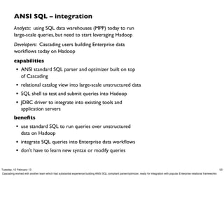 ANSI SQL – integration
          Analysts: using SQL data warehouses (MPP) today to run
          large-scale queries, but need to start leveraging Hadoop
          Developers: Cascading users building Enterprise data
          workﬂows today on Hadoop
          capabilities
            • ANSI standard SQL parser and optimizer built on top
                of Cascading
            • relational catalog view into large-scale unstructured data
            • SQL shell to test and submit queries into Hadoop
            • JDBC driver to integrate into existing tools and
                application servers
          beneﬁts
            • use standard SQL to run queries over unstructured
                data on Hadoop
            • integrate SQL queries into Enterprise data workﬂows
            • don’t have to learn new syntax or modify queries

Tuesday, 12 February 13                                                                                                                                                                 53
Cascading worked with another team which had substantial experience building ANSI SQL compliant parser/optimizer, ready for integration with popular Enterprise relational frameworks
 
