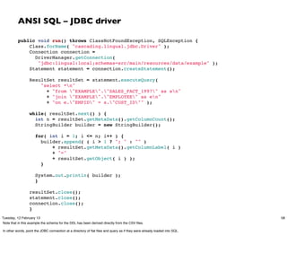 ANSI SQL – JDBC driver

          public void run() throws ClassNotFoundException, SQLException {
              Class.forName( "cascading.lingual.jdbc.Driver" );
              Connection connection =
                DriverManager.getConnection(
                 "jdbc:lingual:local;schemas=src/main/resources/data/example" );
              Statement statement = connection.createStatement();
           
              ResultSet resultSet = statement.executeQuery(
                  "select *n"
                    + "from "EXAMPLE"."SALES_FACT_1997" as sn"
                    + "join "EXAMPLE"."EMPLOYEE" as en"
                    + "on e."EMPID" = s."CUST_ID"" );
           
              while( resultSet.next() ) {
                int n = resultSet.getMetaData().getColumnCount();
                StringBuilder builder = new StringBuilder();
           
                for( int i = 1; i <= n; i++ ) {
                  builder.append( ( i > 1 ? "; " : "" )
                      + resultSet.getMetaData().getColumnLabel( i )
                      + "="
                      + resultSet.getObject( i ) );
                  }

                     System.out.println( builder );
                     }
           
                  resultSet.close();
                  statement.close();
                  connection.close();
                  }
Tuesday, 12 February 13                                                                                                   58
Note that in this example the schema for the DDL has been derived directly from the CSV ﬁles.

In other words, point the JDBC connection at a directory of ﬂat ﬁles and query as if they were already loaded into SQL.
 