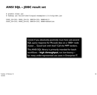 ANSI SQL – JDBC result set

         $ gradle clean jar
         $ hadoop jar build/libs/lingual-examples–1.0.0-wip-dev.jar
          
         CUST_ID=100; PROD_ID=10; EMPID=100; NAME=Bill
         CUST_ID=150; PROD_ID=20; EMPID=150; NAME=Sebastian




                               Caveat: if you absolutely positively must have sub-second
                               SQL query response for Pb-scale data on a 1000+ node
                               cluster… Good luck with that!! Call the MPP vendors.
                               This ANSI SQL library is primarily intended for batch
                               workﬂows – high throughput, not low-latency –
                               for many under-represented use cases in Enterprise IT.




Tuesday, 12 February 13                                                                    59
success
 