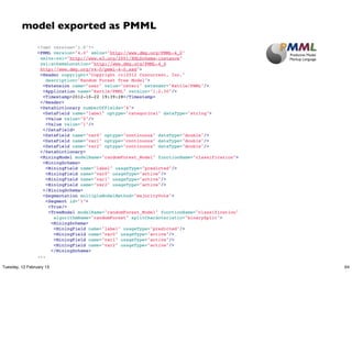 model exported as PMML
                 <?xml version="1.0"?>
                 <PMML version="4.0" xmlns="http://www.dmg.org/PMML-4_0"
                  xmlns:xsi="http://www.w3.org/2001/XMLSchema-instance"
                  xsi:schemaLocation="http://www.dmg.org/PMML-4_0
                  http://www.dmg.org/v4-0/pmml-4-0.xsd">
                  <Header copyright="Copyright (c)2012 Concurrent, Inc."
                     description="Random Forest Tree Model">
                   <Extension name="user" value="ceteri" extender="Rattle/PMML"/>
                   <Application name="Rattle/PMML" version="1.2.30"/>
                   <Timestamp>2012-10-22 19:39:28</Timestamp>
                  </Header>
                  <DataDictionary numberOfFields="4">
                   <DataField name="label" optype="categorical" dataType="string">
                    <Value value="0"/>
                    <Value value="1"/>
                   </DataField>
                   <DataField name="var0" optype="continuous" dataType="double"/>
                   <DataField name="var1" optype="continuous" dataType="double"/>
                   <DataField name="var2" optype="continuous" dataType="double"/>
                  </DataDictionary>
                  <MiningModel modelName="randomForest_Model" functionName="classification">
                   <MiningSchema>
                    <MiningField name="label" usageType="predicted"/>
                    <MiningField name="var0" usageType="active"/>
                    <MiningField name="var1" usageType="active"/>
                    <MiningField name="var2" usageType="active"/>
                   </MiningSchema>
                   <Segmentation multipleModelMethod="majorityVote">
                    <Segment id="1">
                     <True/>
                     <TreeModel modelName="randomForest_Model" functionName="classification"
                        algorithmName="randomForest" splitCharacteristic="binarySplit">
                      <MiningSchema>
                       <MiningField name="label" usageType="predicted"/>
                       <MiningField name="var0" usageType="active"/>
                       <MiningField name="var1" usageType="active"/>
                       <MiningField name="var2" usageType="active"/>
                      </MiningSchema>
                 ...

Tuesday, 12 February 13                                                                        64
 