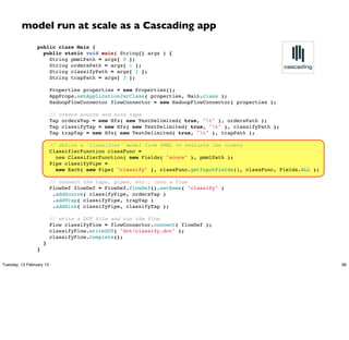 model run at scale as a Cascading app
                 public class Main {
                   public static void main( String[] args ) {
                     String pmmlPath = args[ 0 ];
                     String ordersPath = args[ 1 ];
                     String classifyPath = args[ 2 ];
                     String trapPath = args[ 3 ];

                       Properties properties = new Properties();
                       AppProps.setApplicationJarClass( properties, Main.class );
                       HadoopFlowConnector flowConnector = new HadoopFlowConnector( properties );

                       // create source and sink taps
                       Tap ordersTap = new Hfs( new TextDelimited( true, "t" ), ordersPath );
                       Tap classifyTap = new Hfs( new TextDelimited( true, "t" ), classifyPath );
                       Tap trapTap = new Hfs( new TextDelimited( true, "t" ), trapPath );

                       // define a "Classifier" model from PMML to evaluate the orders
                       ClassifierFunction classFunc =
                         new ClassifierFunction( new Fields( "score" ), pmmlPath );
                       Pipe classifyPipe =
                         new Each( new Pipe( "classify" ), classFunc.getInputFields(), classFunc, Fields.ALL );

                       // connect the taps, pipes, etc., into a flow
                       FlowDef flowDef = FlowDef.flowDef().setName( "classify" )
                        .addSource( classifyPipe, ordersTap )
                        .addTrap( classifyPipe, trapTap )
                        .addSink( classifyPipe, classifyTap );

                       // write a DOT file and run the flow
                       Flow classifyFlow = flowConnector.connect( flowDef );
                       classifyFlow.writeDOT( "dot/classify.dot" );
                       classifyFlow.complete();
                     }
                 }

Tuesday, 12 February 13                                                                                           66
 