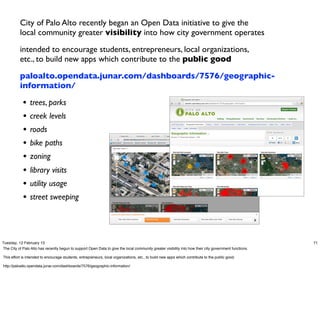 City of Palo Alto recently began an Open Data initiative to give the
          local community greater visibility into how city government operates

          intended to encourage students, entrepreneurs, local organizations,
          etc., to build new apps which contribute to the public good

          paloalto.opendata.junar.com/dashboards/7576/geographic-
          information/

            •   trees, parks
            •   creek levels
            •   roads
            •   bike paths
            •   zoning
            •   library visits
            •   utility usage
            •   street sweeping




Tuesday, 12 February 13                                                                                                                                  71
The City of Palo Alto has recently begun to support Open Data to give the local community greater visibility into how their city government functions.

This effort is intended to encourage students, entrepreneurs, local organizations, etc., to build new apps which contribute to the public good.

http://paloalto.opendata.junar.com/dashboards/7576/geographic-information/
 