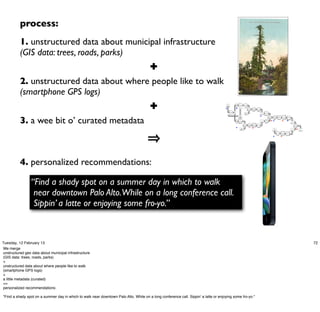process:
          1. unstructured data about municipal infrastructure
          (GIS data: trees, roads, parks)
                                                                                        ✚
          2. unstructured data about where people like to walk
          (smartphone GPS logs)
                                                                                        ✚                                                 GIS                               Regex




                                                                                                                                                                    tree
                                                                                                                                                                                             Scrub
                                                                                                                                         export                            parse-tree        species




                                                                                                                                     M                              M
                                                                                                                                                                                                                  Estimate
                                                                                                                                                                                                       Join                  Geohash
                                                                                                                                                                                                                   height




                                                                                                                                                   Regex




                                                                                                                                                              src
                                                                                                                                                  parse-gis
                                                                                                                                                                                              Tree                                                 Filter
                                                                                                                                                                                                                                           tree
                                                                                                                                                                                            Metadata                                               height




          3. a wee bit o’ curated metadata
                                                                                                                                                                           Failure                                                     M
                                                                                                                                                                            Traps
                                                                                                                                                                                                                                                                         Calculate         Filter             Sum
                                                                                                                                                                                                                                                              Join
                                                                                                                                                                                                                                                                          distance        distance           moment           Filter
                                                                                                                                                                                                                                                                                                                           sum_moment




                                                                                                                                                                                                                                                  Estimate           R   M                               R                 M
                                                                                                                                                                                                                                           road




                                                                                                                                                                    road
                                                                                                                                                                             Regex
                                                                                                                                                                                                                                                    traffic
                                                                                                                                                                           parse-road
                                                                                                                                                                                                                                                                                                                                        shade




                                                                                                                                                                                                       Estimate     Road
                                                                                                                                                                                           Join
                                                                                                                                                                                                        Albedo    Segments
                                                                                                                                                                                                                             Geohash                                                                                                            Join



                                                                                                                                                                    M
                                                                                                                                                                                                                  R
                                                                                                                                                                                 Road
                                                                                                                                                                                Metadata                                                                                     gps                                                                       R
                                                                                                                                                                                                                                                                                                                                         gps               reco
                                                                                                                                                                                                                                                                             logs




                                                                                                                                                                                                                                                                                                       Count
                                                                                                                                                                                                                                                                                     Geohash                             Max
                                                                                                                                                                                                                                                                                                     gps_count
                                                                                                                                                                                                                                                                                                                      recent_visit




                                                                                                                                                                                                                                                                         M                           R




          4. personalized recommendations:

                 “Find a shady spot on a summer day in which to walk
                  near downtown Palo Alto.While on a long conference call.
                  Sippin’ a latte or enjoying some fro-yo.”



Tuesday, 12 February 13                                                                                                                                                                                                                                                                                                                                           72
We merge
unstructured geo data about municipal infrastructure
(GIS data: trees, roads, parks)
+
unstructured data about where people like to walk
(smartphone GPS logs)
+
a little metadata (curated)
=>
personalized recommendations:

"Find a shady spot on a summer day in which to walk near downtown Palo Alto. While on a long conference call. Sippin’ a latte or enjoying some fro-yo."
 