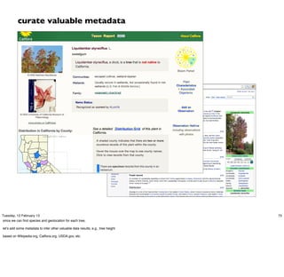 curate valuable metadata




Tuesday, 12 February 13                                                           75
since we can ﬁnd species and geolocation for each tree,

let’s add some metadata to infer other valuable data results, e.g., tree height

based on Wikipedia.org, Calﬂora.org, USDA.gov, etc.
 