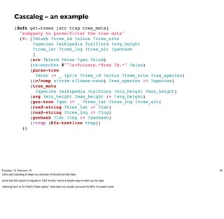 Cascalog – an example
          (defn get-trees [src trap tree_meta]
            "subquery to parse/filter the tree data"
            (<- [?blurb ?tree_id ?situs ?tree_site
                 ?species ?wikipedia ?calflora ?avg_height
                 ?tree_lat ?tree_lng ?tree_alt ?geohash
                 ]
                (src ?blurb ?misc ?geo ?kind)
                (re-matches #"^s+Private.*Tree ID.*" ?misc)
                (parse-tree
                   ?misc :> _ ?priv ?tree_id ?situs ?tree_site ?raw_species)
                ((c/comp s/trim s/lower-case) ?raw_species :> ?species)
                (tree_meta
                   ?species ?wikipedia ?calflora ?min_height ?max_height)
                (avg ?min_height ?max_height :> ?avg_height)
                (geo-tree ?geo :> _ ?tree_lat ?tree_lng ?tree_alt)
                (read-string ?tree_lat :> ?lat)
                (read-string ?tree_lng :> ?lng)
                (geohash ?lat ?lng :> ?geohash)
                (:trap (hfs-textline trap))
             ))




Tuesday, 12 February 13                                                                                76
Let's use Cascalog to begin our process of structuring that data

since the GIS export is vaguely in CSV format, here's a simple way to clean up the data

referring back to DJ Patil’s “Data Jujitsu”, that clean up usually accounts for 80% of project costs
 