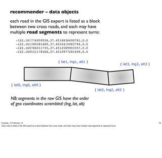 recommender – data objects
          each road in the GIS export is listed as a block
          between two cross roads, and each may have
          multiple road segments to represent turns:
          "      -122.161776959558,37.4518836690781,0.0
          "      -122.161390381489,37.4516410983794,0.0
          "      -122.160786011735,37.4512589903357,0.0
          "      -122.160531178368,37.4510977281699,0.0


                                                                  ( lat1, lng1, alt1 )
                                                                                                                                        ( lat3, lng3, alt3 )




           ( lat0, lng0, alt0 )
                                                                                                            ( lat2, lng2, alt2 )

           NB: segments in the raw GIS have the order
           of geo coordinates scrambled: (lng, lat, alt)


Tuesday, 12 February 13                                                                                                                                        79
Each road is listed in the GIS export as a block between two cross roads, and each may have multiple road segments to represent turns
 