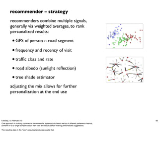 recommender – strategy
          recommenders combine multiple signals,
          generally via weighted averages, to rank
          personalized results:

             • GPS of person ∩ road segment
             • frequency and recency of visit
             • trafﬁc class and rate
             • road albedo (sunlight reﬂection)
             • tree shade estimator
          adjusting the mix allows for further
          personalization at the end use




Tuesday, 12 February 13                                                                                        83
One approach to building commercial recommender systems is to take a vector of different preference metrics,
combine in to a single sortable value, then rank the results before making personalized suggestions.

The resulting data in the "reco" output set produces exactly that.
 