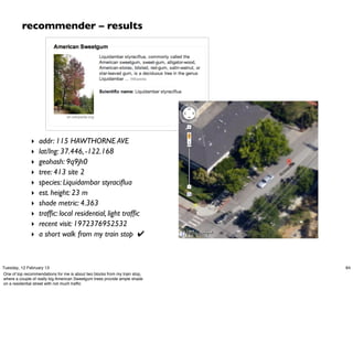 recommender – results




              ‣    addr: 115 HAWTHORNE AVE
              ‣    lat/lng: 37.446, -122.168
              ‣    geohash: 9q9jh0
              ‣    tree: 413 site 2
              ‣    species: Liquidambar styraciﬂua
              ‣    est. height: 23 m
              ‣    shade metric: 4.363
              ‣    trafﬁc: local residential, light trafﬁc
              ‣    recent visit: 1972376952532
              ‣    a short walk from my train stop ✔



Tuesday, 12 February 13                                                     84
One of top recommendations for me is about two blocks from my train stop,
where a couple of really big American Sweetgum trees provide ample shade
on a residential street with not much trafﬁc
 