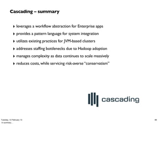 Cascading – summary


            ‣ leverages a workflow abstraction for Enterprise apps
            ‣ provides a pattern language for system integration
            ‣ utilizes existing practices for JVM-based clusters
            ‣ addresses staffing bottlenecks due to Hadoop adoption
            ‣ manages complexity as data continues to scale massively
            ‣ reduces costs, while servicing risk-averse “conservatism”




Tuesday, 12 February 13                                                   86
In summary…
 