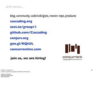 drill-down…


                   blog, community, code/wiki/gists, maven repo, products:
                   cascading.org
                   zest.to/group11
                   github.com/Cascading
                   conjars.org
                   goo.gl/KQtUL
                   concurrentinc.com

                    join us, we are hiring!                    Copyright @2013, Concurrent, Inc.




Tuesday, 12 February 13                                                                            88
Links to our open source projects, developer community, etc…

contact me @pacoid
http://concurrentinc.com/
(we're hiring too!)
 