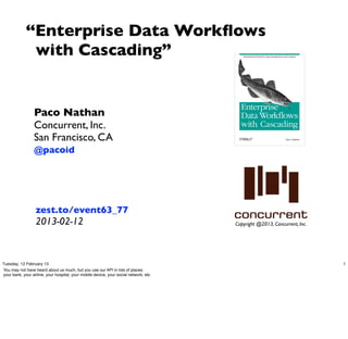 “Enterprise Data Workﬂows
              with Cascading”


                  Paco Nathan
                  Concurrent, Inc.
                  San Francisco, CA
                  @pacoid




                   zest.to/event63_77
                   2013-02-12                                                           Copyright @2013, Concurrent, Inc.




Tuesday, 12 February 13                                                                                                     1
You may not have heard about us much, but you use our API in lots of places:
your bank, your airline, your hospital, your mobile device, your social network, etc.
 