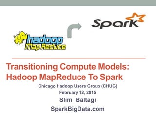 Transitioning Compute Models:
Hadoop MapReduce To Spark
Chicago Hadoop Users Group (CHUG)
February 12, 2015
Slim Baltagi
SparkBigData.com
 