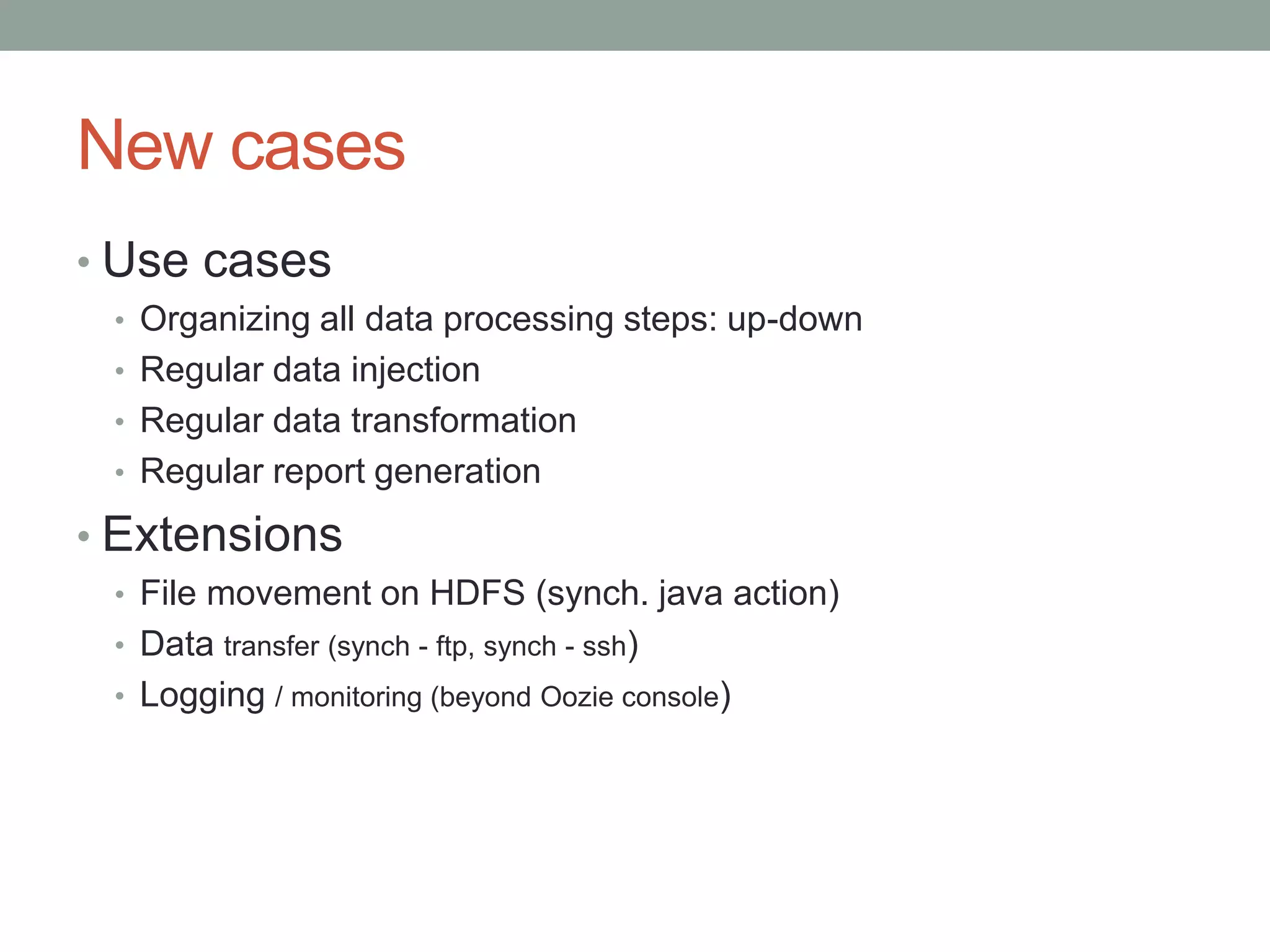 New cases
• Use cases
• Organizing all data processing steps: up-down
• Regular data injection
• Regular data transformation
• Regular report generation

• Extensions
• File movement on HDFS (synch. java action)
• Data transfer (synch - ftp, synch - ssh)
• Logging / monitoring (beyond Oozie console)

 