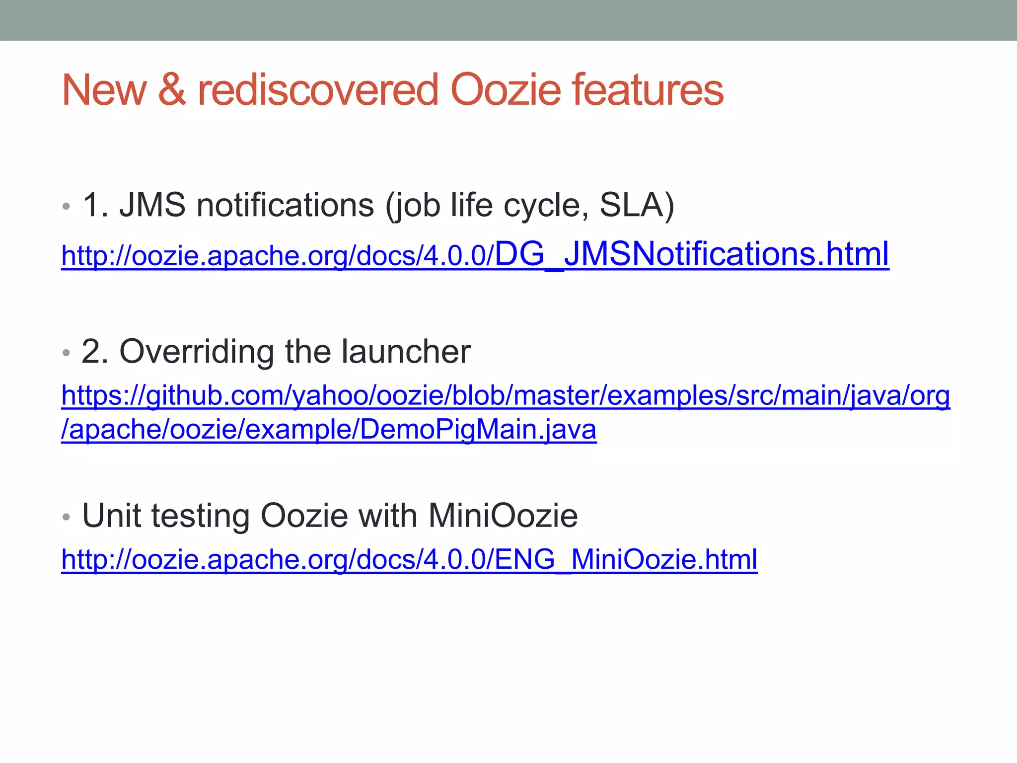 New & rediscovered Oozie features
• 1. JMS notifications (job life cycle, SLA)
http://oozie.apache.org/docs/4.0.0/DG_JMSNotifications.html

• 2. Overriding the launcher
https://github.com/yahoo/oozie/blob/master/examples/src/main/java/org
/apache/oozie/example/DemoPigMain.java
• Unit testing Oozie with MiniOozie
http://oozie.apache.org/docs/4.0.0/ENG_MiniOozie.html

 
