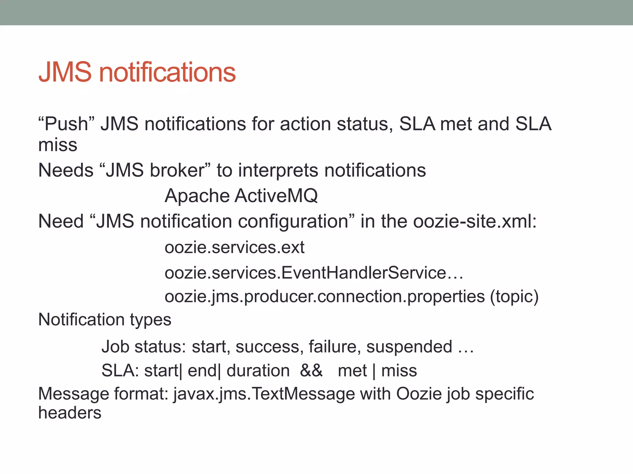 JMS notifications
“Push” JMS notifications for action status, SLA met and SLA
miss
Needs “JMS broker” to interprets notifications
Apache ActiveMQ
Need “JMS notification configuration” in the oozie-site.xml:
oozie.services.ext
oozie.services.EventHandlerService…
oozie.jms.producer.connection.properties (topic)
Notification types
Job status: start, success, failure, suspended …
SLA: start| end| duration && met | miss
Message format: javax.jms.TextMessage with Oozie job specific
headers

 