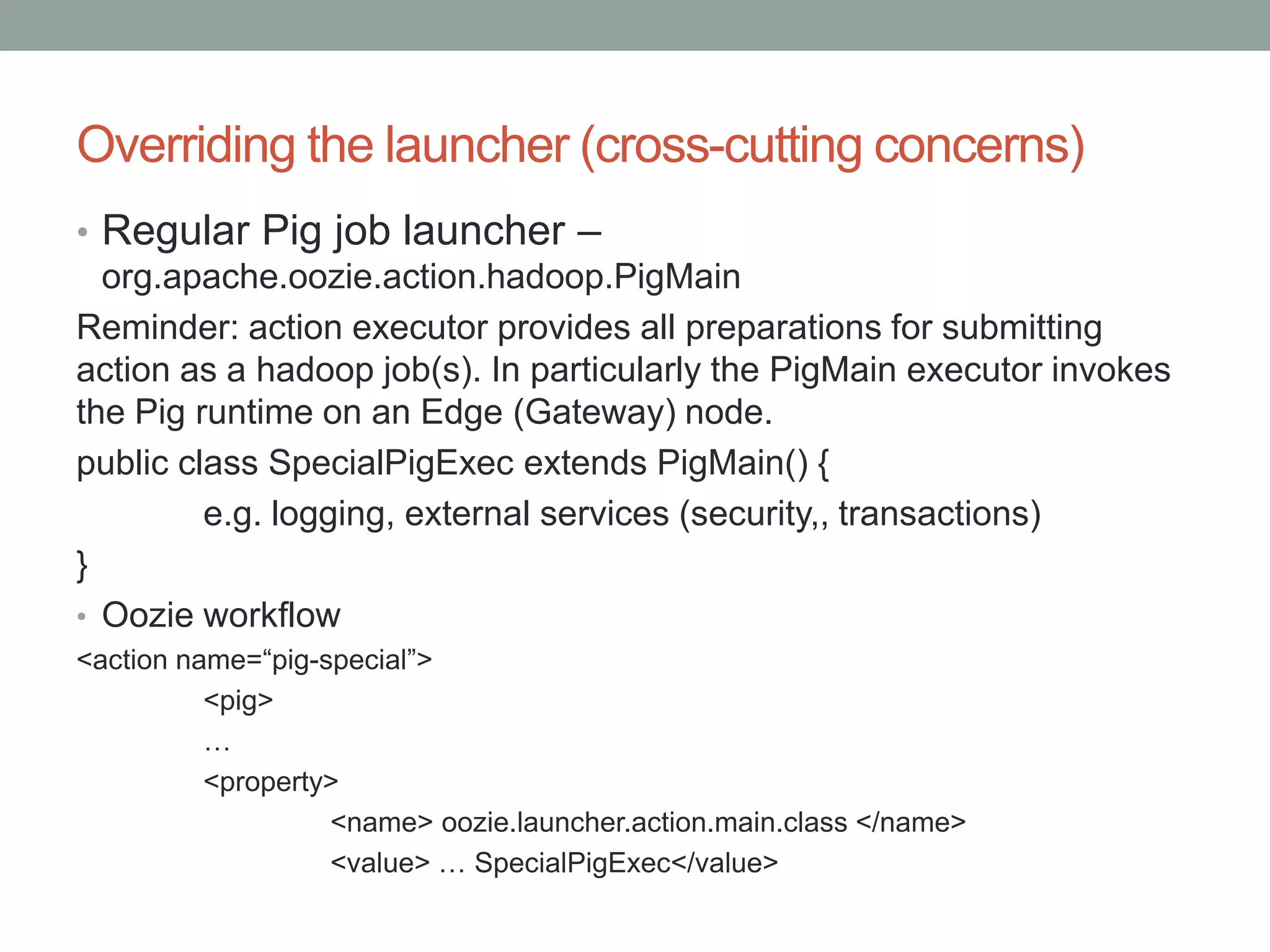 Overriding the launcher (cross-cutting concerns)
• Regular Pig job launcher –
org.apache.oozie.action.hadoop.PigMain
Reminder: action executor provides all preparations for submitting
action as a hadoop job(s). In particularly the PigMain executor invokes
the Pig runtime on an Edge (Gateway) node.
public class SpecialPigExec extends PigMain() {
e.g. logging, external services (security,, transactions)
}
• Oozie workflow
<action name=“pig-special”>
<pig>
…
<property>
<name> oozie.launcher.action.main.class </name>
<value> … SpecialPigExec</value>

 