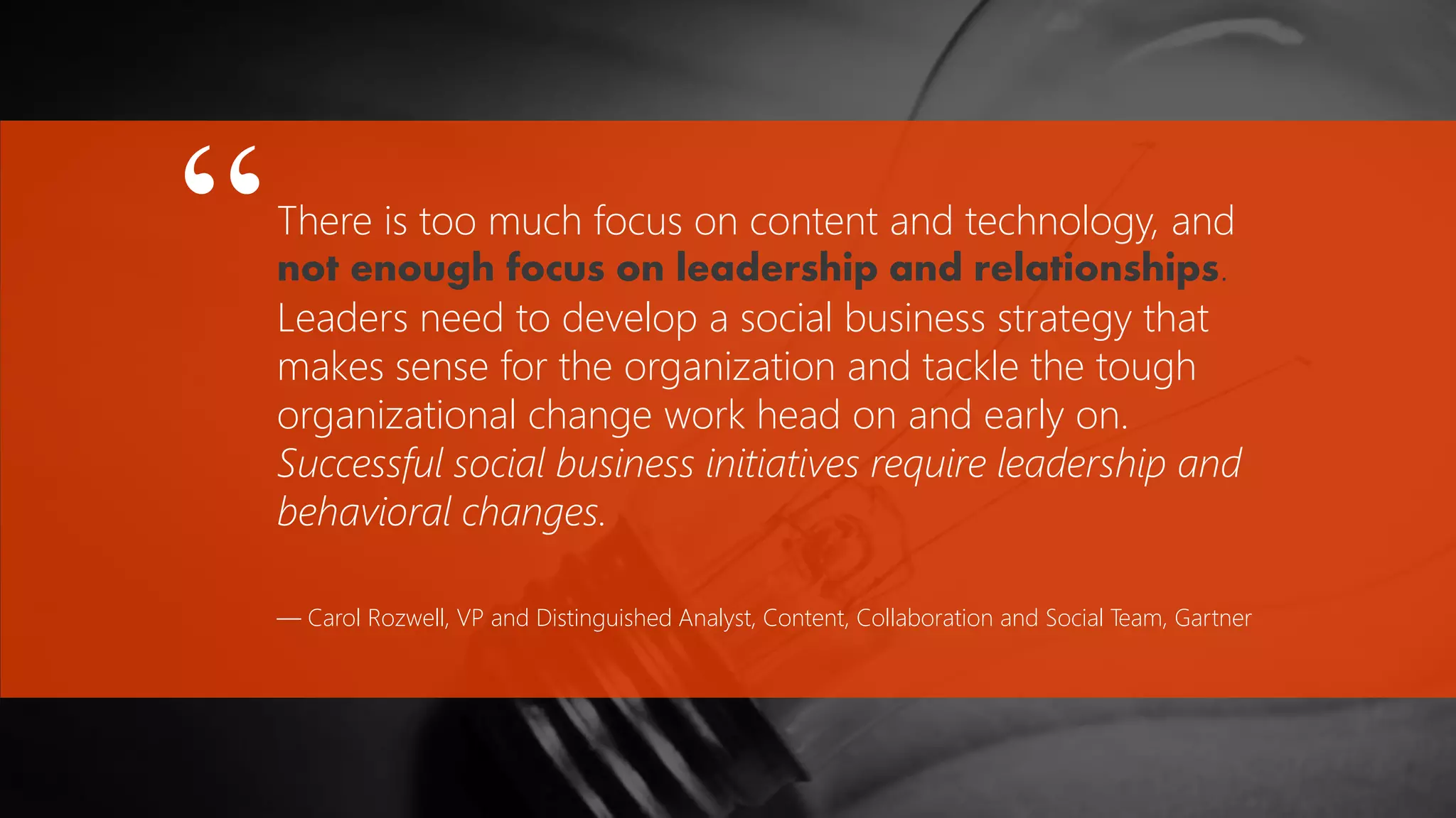 There is too much focus on content and technology, and
not enough focus on leadership and relationships.
Leaders need to develop a social business strategy that
makes sense for the organization and tackle the tough
organizational change work head on and early on.
Successful social business initiatives require leadership and
behavioral changes.
— Carol Rozwell, VP and Distinguished Analyst, Content, Collaboration and Social Team, Gartner
“
 