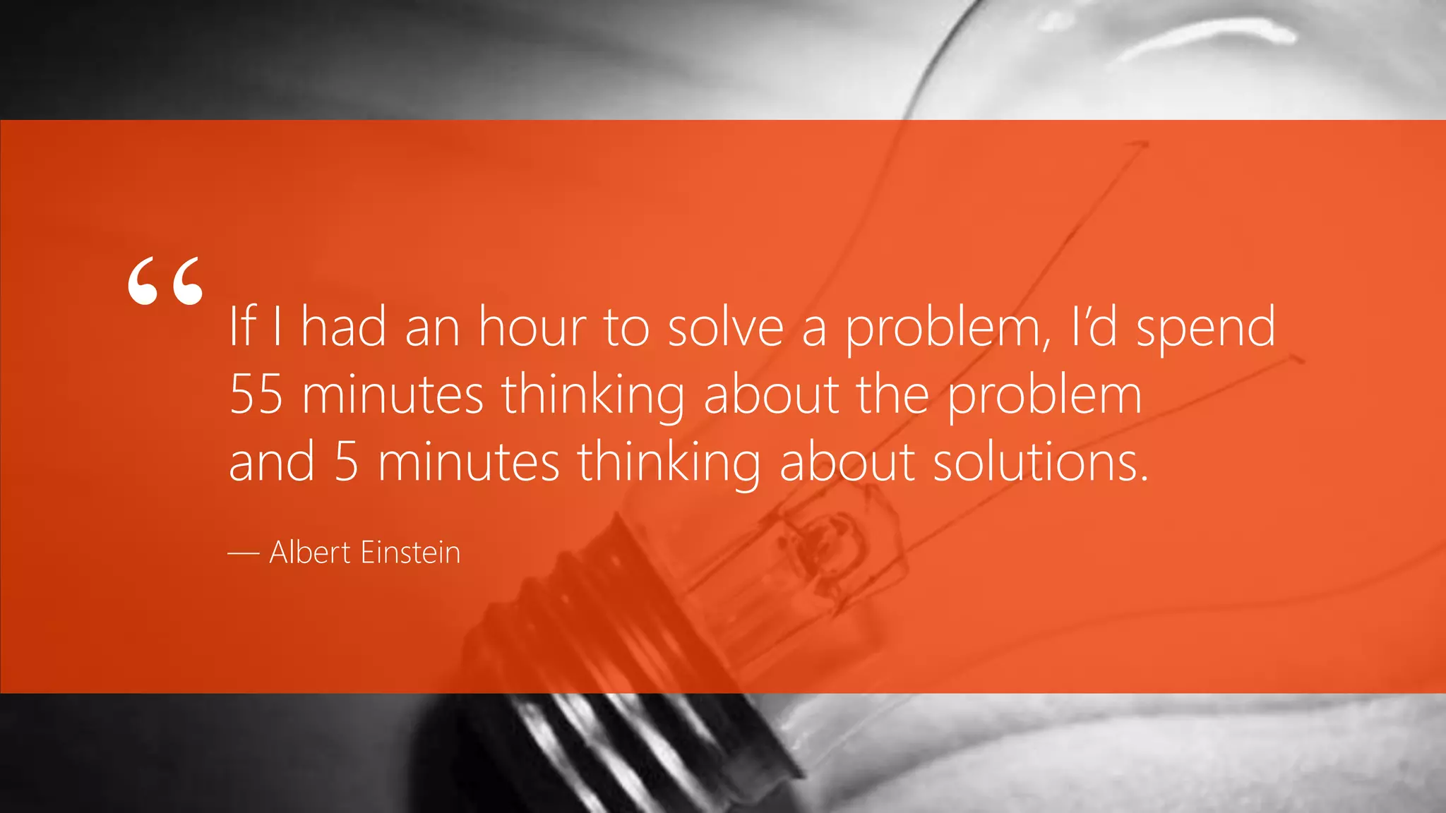 If I had an hour to solve a problem, I’d spend
55 minutes thinking about the problem
and 5 minutes thinking about solutions.
— Albert Einstein
“
 