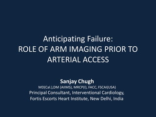 Anticipating Failure:
ROLE OF ARM IMAGING PRIOR TO
       ARTERIAL ACCESS

                  Sanjay Chugh
      MD(Cal.),DM (AIIMS), MRCP(I), FACC, FSCAI(USA)
  Principal Consultant, Interventional Cardiology,
  Fortis Escorts Heart Institute, New Delhi, India
 
