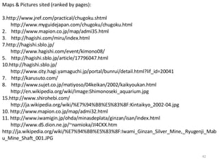 Maps & Pictures sited (ranked by pages): http://www.jref.com/practical/chugoku.shtml http://www.myguidejapan.com/chugoku/chugoku.html 2.  http://www.mapion.co.jp/map/admi35.html  3.  http://hagishi.com/miru/index.html http://hagishi.sblo.jp/ http://www.hagishi.com/event/kimono08/ 5.  http://hagishi.sblo.jp/article/17796047.html http://hagishi.sblo.jp/ http://www.city.hagi.yamaguchi.jp/portal/bunrui/detail.html?lif_id=20041 7.  http://karusuto.com/ 8.  http://www.sujet.co.jp/matiyoso/04keikan/2002/kaikyoukan.html http://en.wikipedia.org/wiki/Image:Shimonoseki_aquarium.jpg http://www.shirohebi.com/ http://ja.wikipedia.org/wiki/%E7%94%BB%E5%83%8F:Kintaikyo_2002-04.jpg 10. http://www.mapion.co.jp/map/admi32.html 11. http://www.iwamigin.jp/ohda/minasdeplata/ginzan/isan/index.html http://www.d5.dion.ne.jp/~namioka/JI4CKX.htm  http://ja.wikipedia.org/wiki/%E7%94%BB%E5%83%8F:Iwami_Ginzan_Silver_Mine,_Ryugenji_Mabu_Mine_Shaft_001.JPG 
