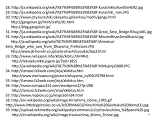 28. http://ja.wikipedia.org/wiki/%E7%94%BB%E5%83%8F:Kurashikikahan03n4592.jpg 29. http://ja.wikipedia.org/wiki/%E7%94%BB%E5%83%8F:Kurashiki_-kan.JPG 30. http://www.city.kurashiki.okayama.jp/kankou/machi/gangu.html http://gangukan.jp/html/crafts/01.html http://blog.gangukan.jp/ 31. http://ja.wikipedia.org/wiki/%E7%94%BB%E5%83%8F:Great_Seto_Bridge-Rikujyo01.jpg 32. http://ja.wikipedia.org/wiki/%E7%94%BB%E5%83%8F:MinamiBisanSetoOhashi.jpg http://ja.wikipedia.org/wiki/%E7%94%BB%E5%83%8F:Shimotsui-Seto_Bridge_who_saw_from_Okayama_Prefecture.JPG http://www.jb-honshi.co.jp/seto-ohashi/syoukai/top2.html 33. http://www.net-japan.info/kibiji/kibitu.html#ki1 http://tekutekunikki.jugem.jp/?eid=1855 http://ja.wikipedia.org/wiki/%E7%94%BB%E5%83%8F:Kibitujinja5088.JPG 34. http://tencoo.fc2web.com/jinja/xkibitsu.htm http://www.morisawa.org/picture/okayama_m/DSCF0798.html 35. http://tencoo.fc2web.com/jinja/xkibitsu.htm 36. http://www.compass152.com/wordpress2/?p=288 http://tencoo.fc2web.com/jinja/xkibitsu.htm 37. http://www.mapion.co.jp/map/admi34.html 38. http://en.wikipedia.org/wiki/Image:Hiroshima_Dome_1945.gif  http://www.littlebigpictures.co.uk/USERIMAGES/Hiroshima%20Genbaku%20Dome(1).jpg 39. http://upload.wikimedia.org/wikipedia/commons/c/ca/Itsukushima_%28pano%29.jpg http://en.wikipedia.org/wiki/Image:Itsukushima_Shinto_Shrine.jpg 