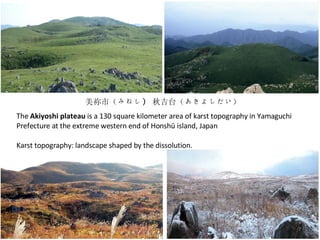 美祢市（みねし )  秋吉台（あきよしだい） The  Akiyoshi plateau  is a 130 square kilometer area of karst topography in Yamaguchi Prefecture at the extreme western end of Honshū island, Japan Karst topography: landscape shaped by the dissolution. 