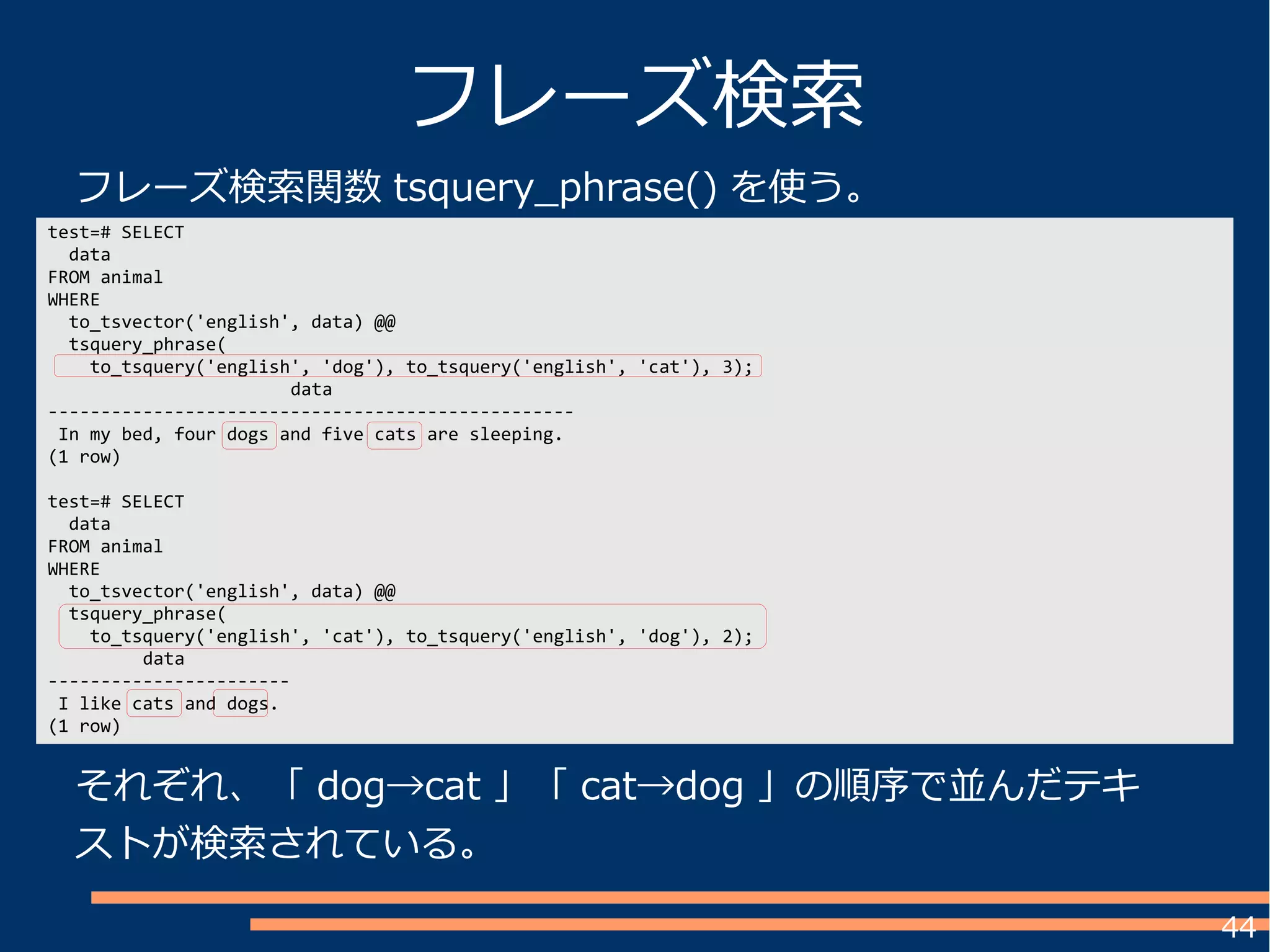 44
test=# SELECT
data
FROM animal
WHERE
to_tsvector('english', data) @@
tsquery_phrase(
to_tsquery('english', 'dog'), to_tsquery('english', 'cat'), 3);
data
--------------------------------------------------
In my bed, four dogs and five cats are sleeping.
(1 row)
test=# SELECT
data
FROM animal
WHERE
to_tsvector('english', data) @@
tsquery_phrase(
to_tsquery('english', 'cat'), to_tsquery('english', 'dog'), 2);
data
-----------------------
I like cats and dogs.
(1 row)
フレーズ検索
それぞれ、「 dog→cat 」「 cat→dog 」の順序で並んだテキ
ストが検索されている。
フレーズ検索関数 tsquery_phrase() を使う。
 