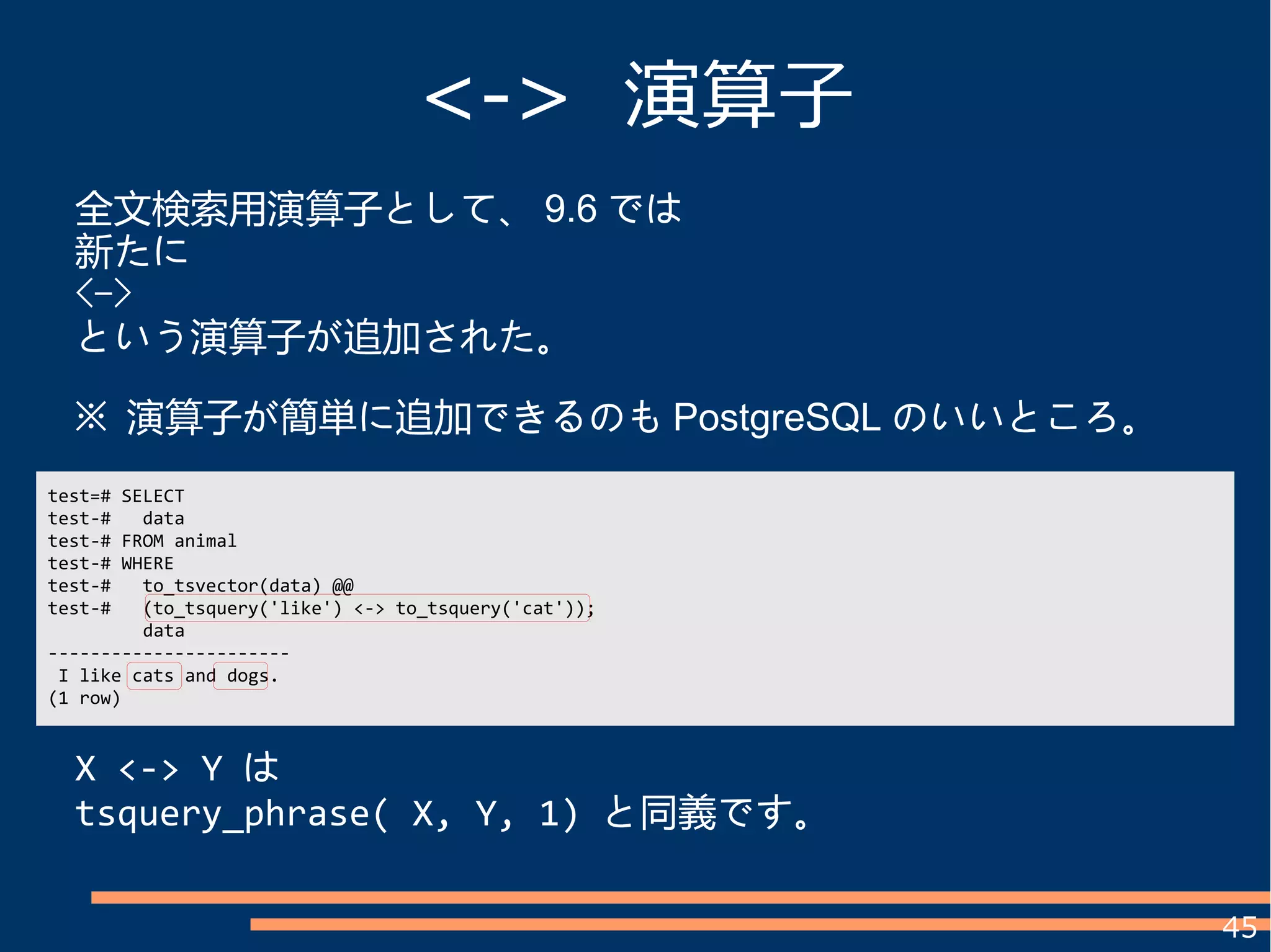 45
test=# SELECT
test-# data
test-# FROM animal
test-# WHERE
test-# to_tsvector(data) @@
test-# (to_tsquery('like') <-> to_tsquery('cat'));
data
-----------------------
I like cats and dogs.
(1 row)
<-> 演算子
X <-> Y は
tsquery_phrase( X, Y, 1) と同義です。
全文検索用演算子として、 9.6 では
新たに
<->
という演算子が追加された。
※ 演算子が簡単に追加できるのも PostgreSQL のいいところ。
 