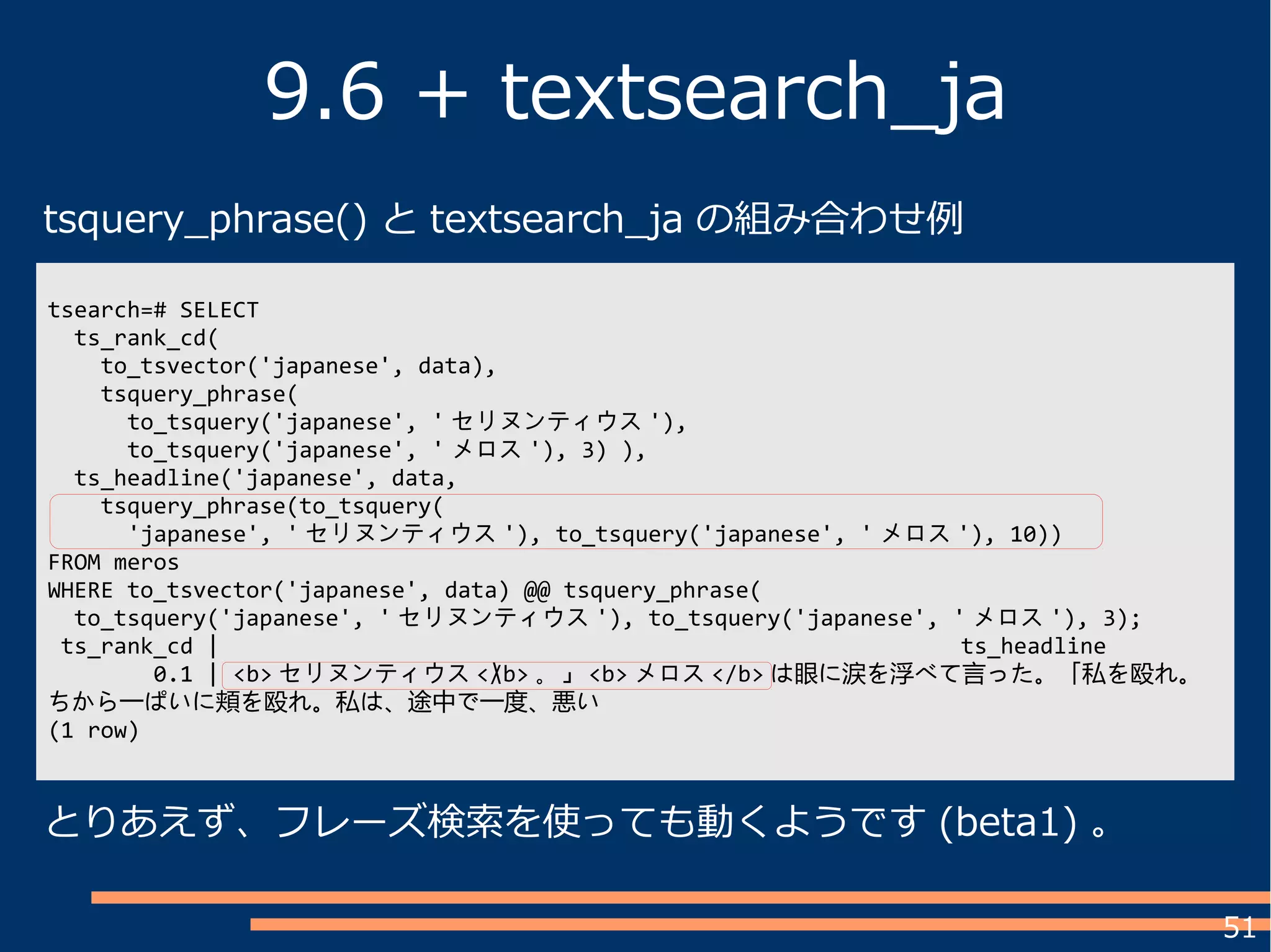 51
9.6 + textsearch_ja
とりあえず、フレーズ検索を使っても動くようです (beta1) 。
tsearch=# SELECT
ts_rank_cd(
to_tsvector('japanese', data),
tsquery_phrase(
to_tsquery('japanese', ' セリヌンティウス '),
to_tsquery('japanese', ' メロス '), 3) ),
ts_headline('japanese', data,
tsquery_phrase(to_tsquery(
'japanese', ' セリヌンティウス '), to_tsquery('japanese', ' メロス '), 10))
FROM meros
WHERE to_tsvector('japanese', data) @@ tsquery_phrase(
to_tsquery('japanese', ' セリヌンティウス '), to_tsquery('japanese', ' メロス '), 3);
ts_rank_cd | ts_headline
0.1 | <b> セリヌンティウス </b> 。」 <b> メロス </b> は眼に涙を浮べて言った。「私を殴れ。
ちから一ぱいに頬を殴れ。私は、途中で一度、悪い
(1 row)

tsquery_phrase() と textsearch_ja の組み合わせ例
 