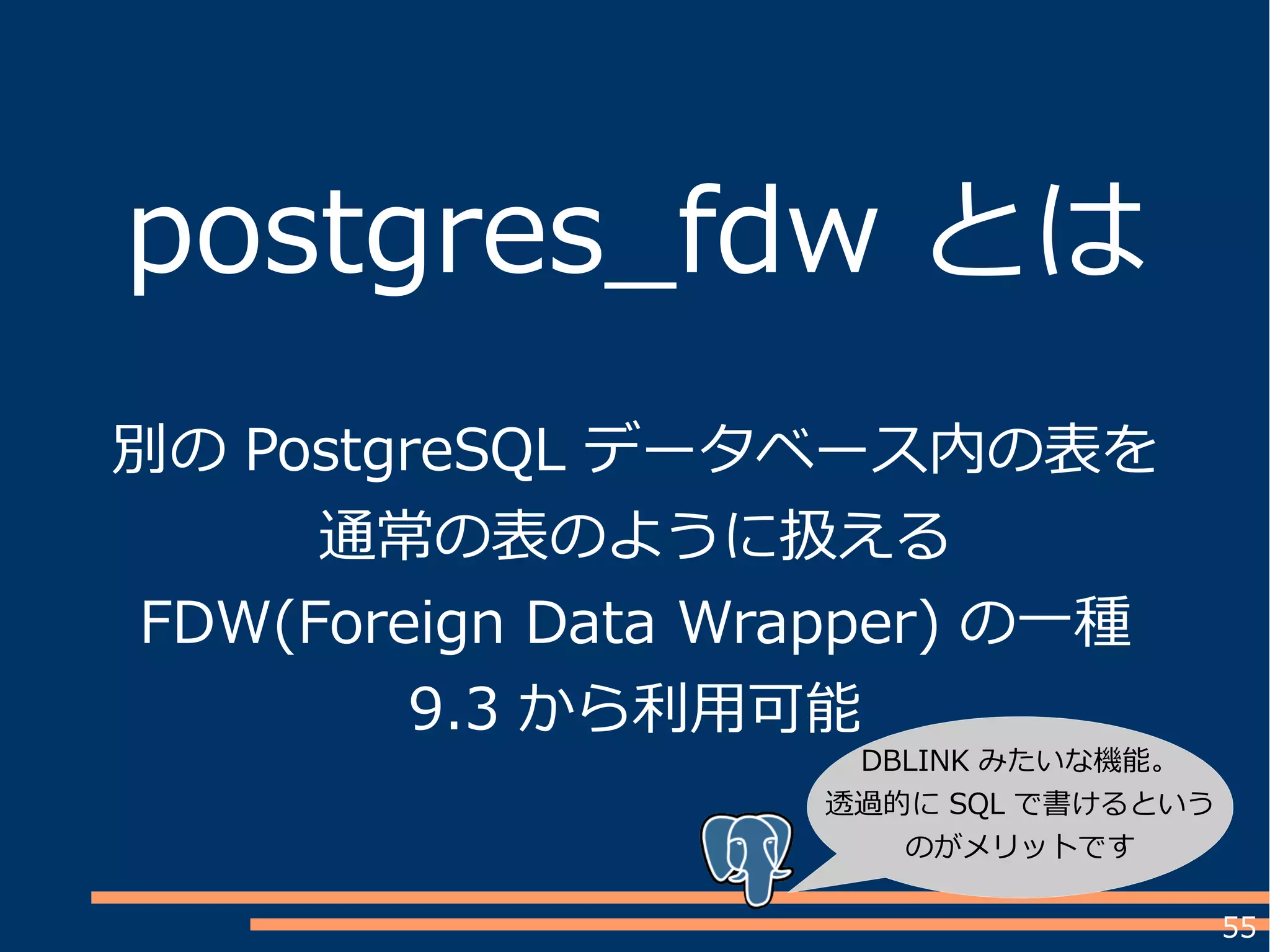 55
postgres_fdw とは
別の PostgreSQL データベース内の表を
通常の表のように扱える
FDW(Foreign Data Wrapper) の一種
9.3 から利用可能
DBLINK みたいな機能。
透過的に SQL で書けるという
のがメリットです
 
