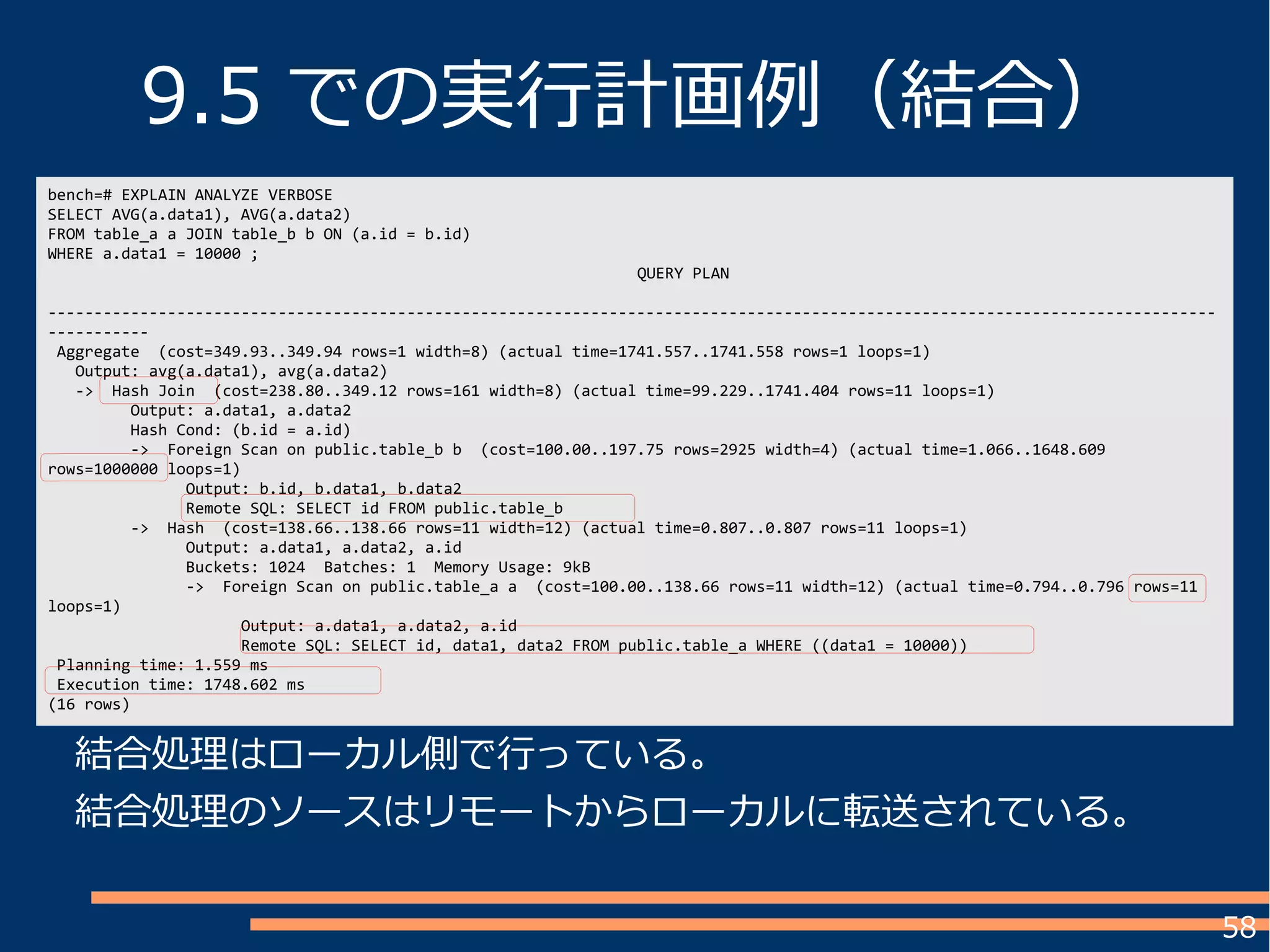 58
bench=# EXPLAIN ANALYZE VERBOSE
SELECT AVG(a.data1), AVG(a.data2)
FROM table_a a JOIN table_b b ON (a.id = b.id)
WHERE a.data1 = 10000 ;
QUERY PLAN
-------------------------------------------------------------------------------------------------------------------------------
-----------
Aggregate (cost=349.93..349.94 rows=1 width=8) (actual time=1741.557..1741.558 rows=1 loops=1)
Output: avg(a.data1), avg(a.data2)
-> Hash Join (cost=238.80..349.12 rows=161 width=8) (actual time=99.229..1741.404 rows=11 loops=1)
Output: a.data1, a.data2
Hash Cond: (b.id = a.id)
-> Foreign Scan on public.table_b b (cost=100.00..197.75 rows=2925 width=4) (actual time=1.066..1648.609
rows=1000000 loops=1)
Output: b.id, b.data1, b.data2
Remote SQL: SELECT id FROM public.table_b
-> Hash (cost=138.66..138.66 rows=11 width=12) (actual time=0.807..0.807 rows=11 loops=1)
Output: a.data1, a.data2, a.id
Buckets: 1024 Batches: 1 Memory Usage: 9kB
-> Foreign Scan on public.table_a a (cost=100.00..138.66 rows=11 width=12) (actual time=0.794..0.796 rows=11
loops=1)
Output: a.data1, a.data2, a.id
Remote SQL: SELECT id, data1, data2 FROM public.table_a WHERE ((data1 = 10000))
Planning time: 1.559 ms
Execution time: 1748.602 ms
(16 rows)
9.5 での実行計画例（結合）
結合処理はローカル側で行っている。
結合処理のソースはリモートからローカルに転送されている。
 