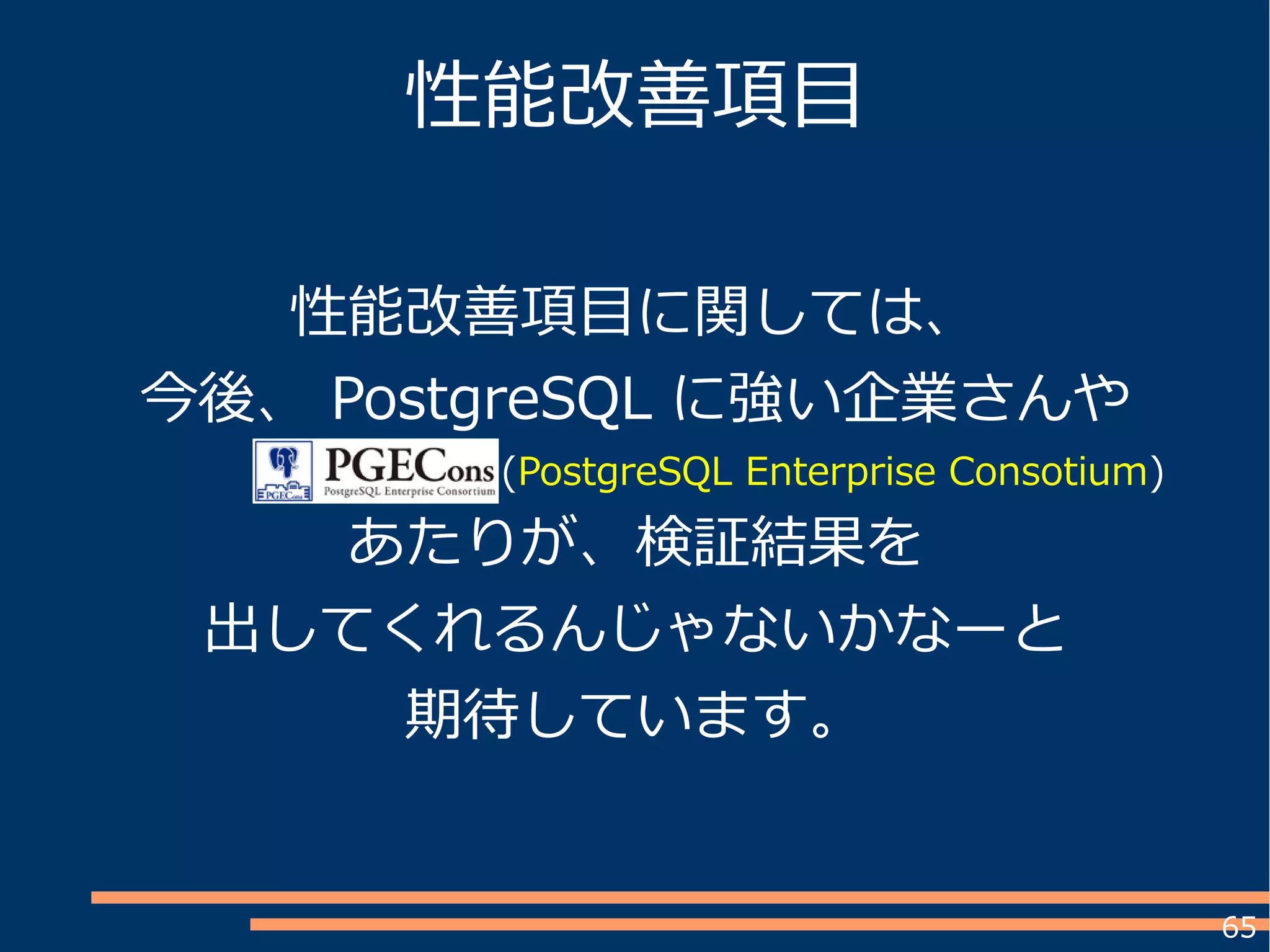 65
性能改善項目
性能改善項目に関しては、
今後、 PostgreSQL に強い企業さんや
　　　　　　　　　　 (PostgreSQL Enterprise Consotium)
あたりが、検証結果を
出してくれるんじゃないかなーと
期待しています。
 