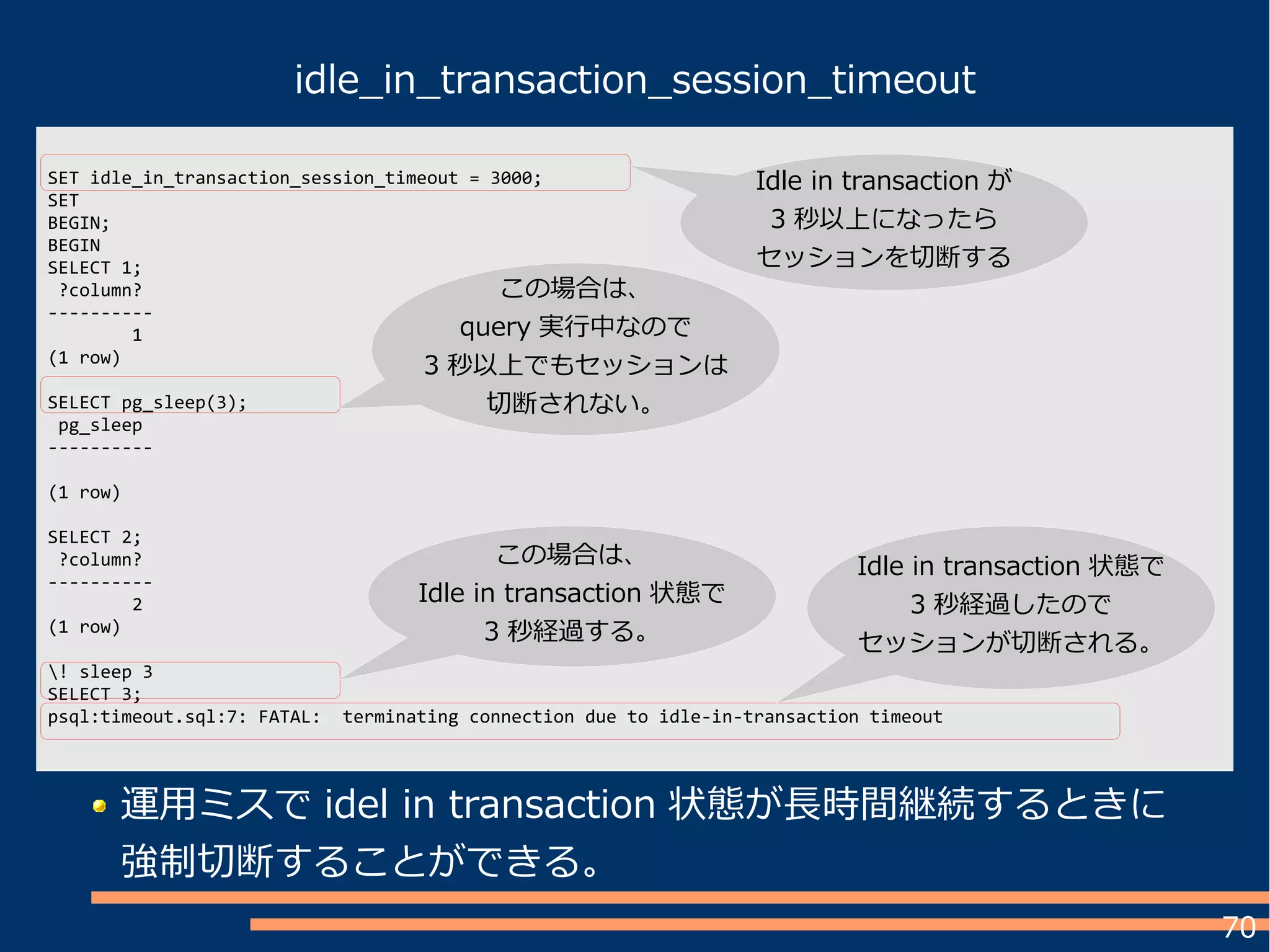 70
idle_in_transaction_session_timeout
SET idle_in_transaction_session_timeout = 3000;
SET
BEGIN;
BEGIN
SELECT 1;
?column?
----------
1
(1 row)
SELECT pg_sleep(3);
pg_sleep
----------
(1 row)
SELECT 2;
?column?
----------
2
(1 row)
! sleep 3
SELECT 3;
psql:timeout.sql:7: FATAL: terminating connection due to idle-in-transaction timeout
運用ミスで idel in transaction 状態が長時間継続するときに
強制切断することができる。
Idle in transaction が
3 秒以上になったら
セッションを切断する
この場合は、
query 実行中なので
3 秒以上でもセッションは
切断されない。
この場合は、
Idle in transaction 状態で
3 秒経過する。
Idle in transaction 状態で
3 秒経過したので
セッションが切断される。
 