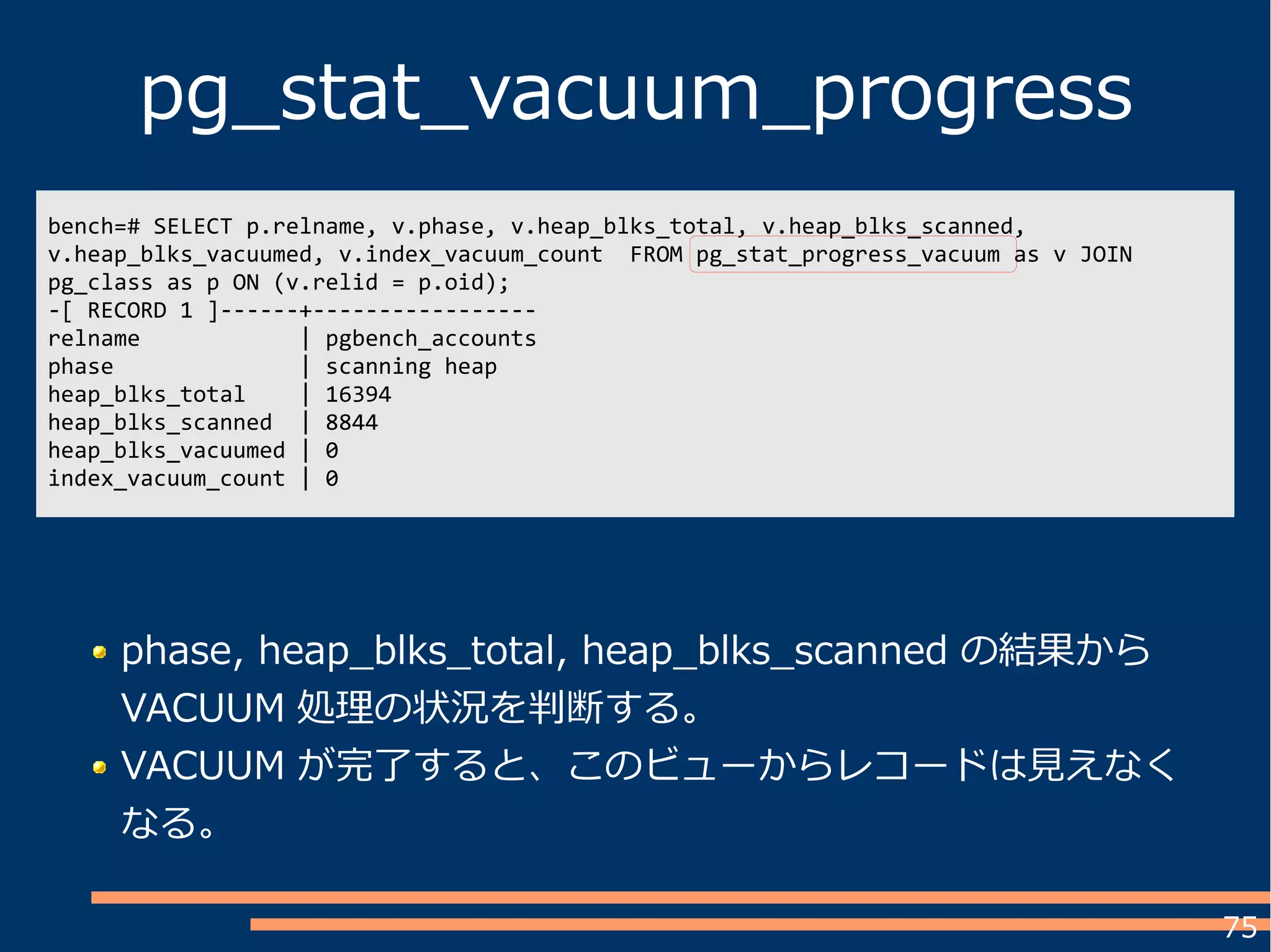 75
pg_stat_vacuum_progress
bench=# SELECT p.relname, v.phase, v.heap_blks_total, v.heap_blks_scanned,
v.heap_blks_vacuumed, v.index_vacuum_count FROM pg_stat_progress_vacuum as v JOIN
pg_class as p ON (v.relid = p.oid);
-[ RECORD 1 ]------+-----------------
relname | pgbench_accounts
phase | scanning heap
heap_blks_total | 16394
heap_blks_scanned | 8844
heap_blks_vacuumed | 0
index_vacuum_count | 0
phase, heap_blks_total, heap_blks_scanned の結果から
VACUUM 処理の状況を判断する。
VACUUM が完了すると、このビューからレコードは見えなく
なる。
 