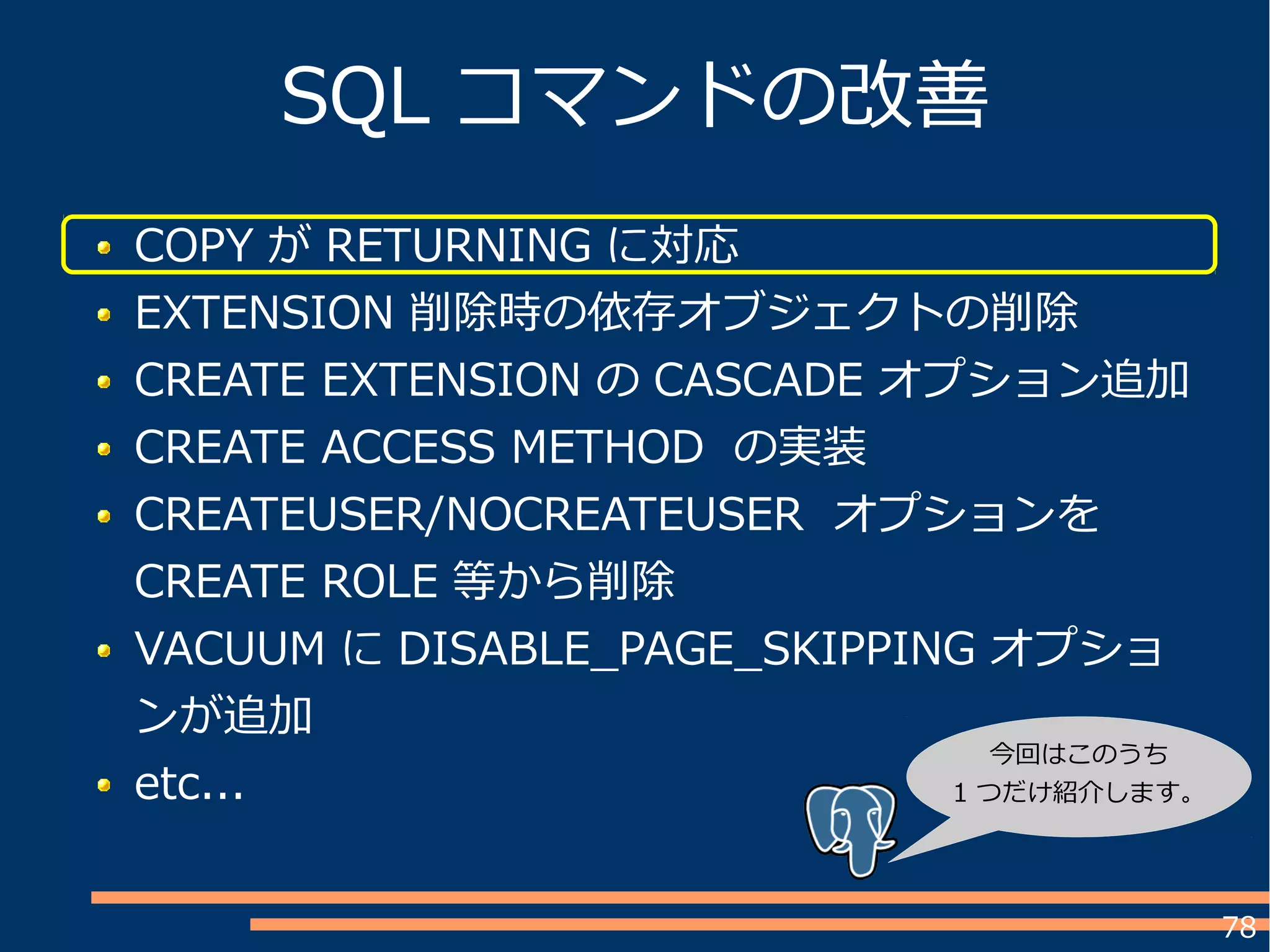 78
SQL コマンドの改善
COPY が RETURNING に対応
EXTENSION 削除時の依存オブジェクトの削除
CREATE EXTENSION の CASCADE オプション追加
CREATE ACCESS METHOD の実装
CREATEUSER/NOCREATEUSER オプションを
CREATE ROLE 等から削除
VACUUM に DISABLE_PAGE_SKIPPING オプショ
ンが追加
etc...
今回はこのうち
1 つだけ紹介します。
 