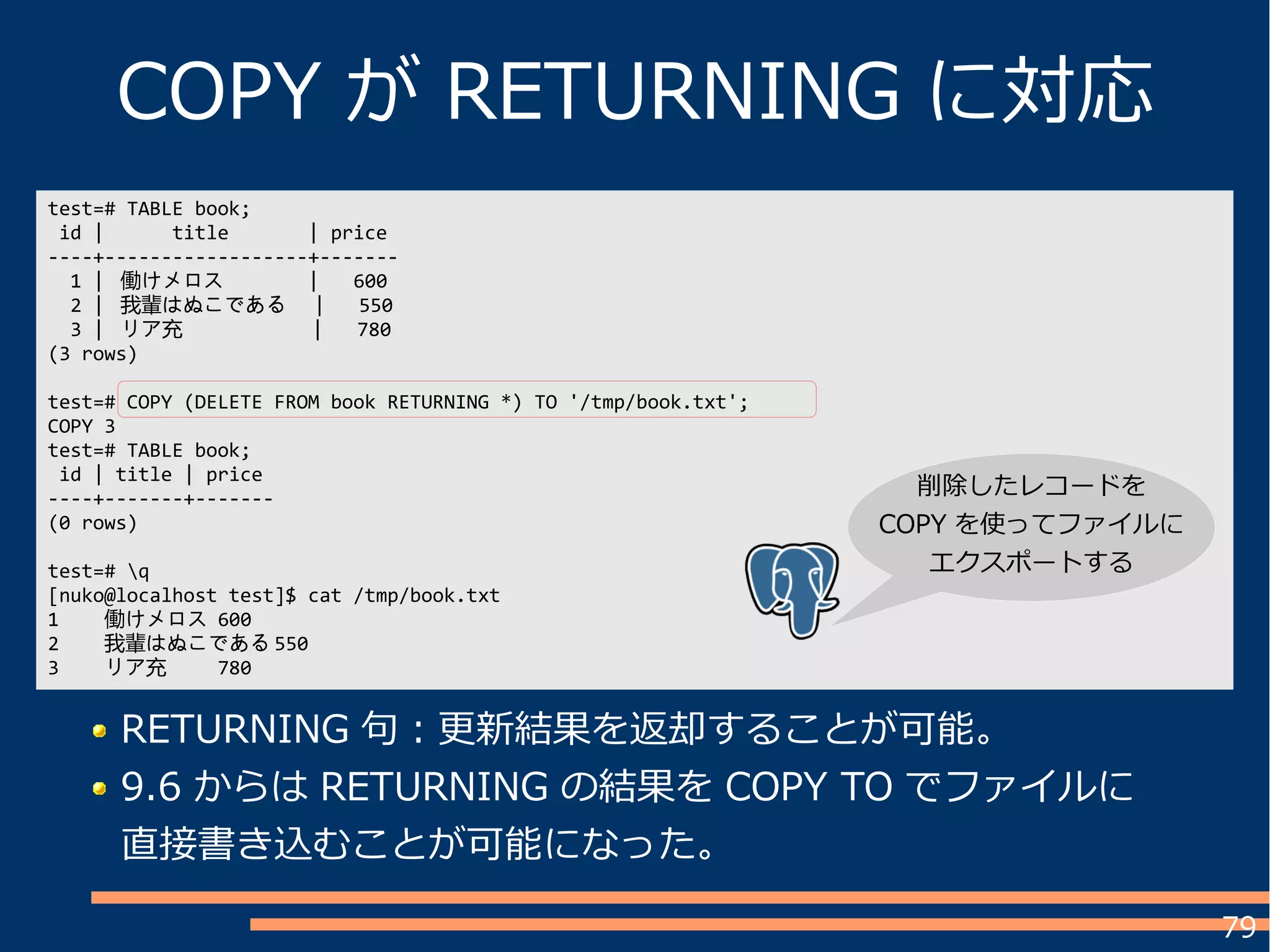 79
COPY が RETURNING に対応
test=# TABLE book;
id | title | price
----+------------------+-------
1 | 働けメロス | 600
2 | 我輩はぬこである | 550
3 | リア充 | 780
(3 rows)
test=# COPY (DELETE FROM book RETURNING *) TO '/tmp/book.txt';
COPY 3
test=# TABLE book;
id | title | price
----+-------+-------
(0 rows)
test=# q
[nuko@localhost test]$ cat /tmp/book.txt
1 働けメロス 600
2 我輩はぬこである 550
3 リア充 780
RETURNING 句：更新結果を返却することが可能。
9.6 からは RETURNING の結果を COPY TO でファイルに
直接書き込むことが可能になった。
削除したレコードを
COPY を使ってファイルに
エクスポートする
 