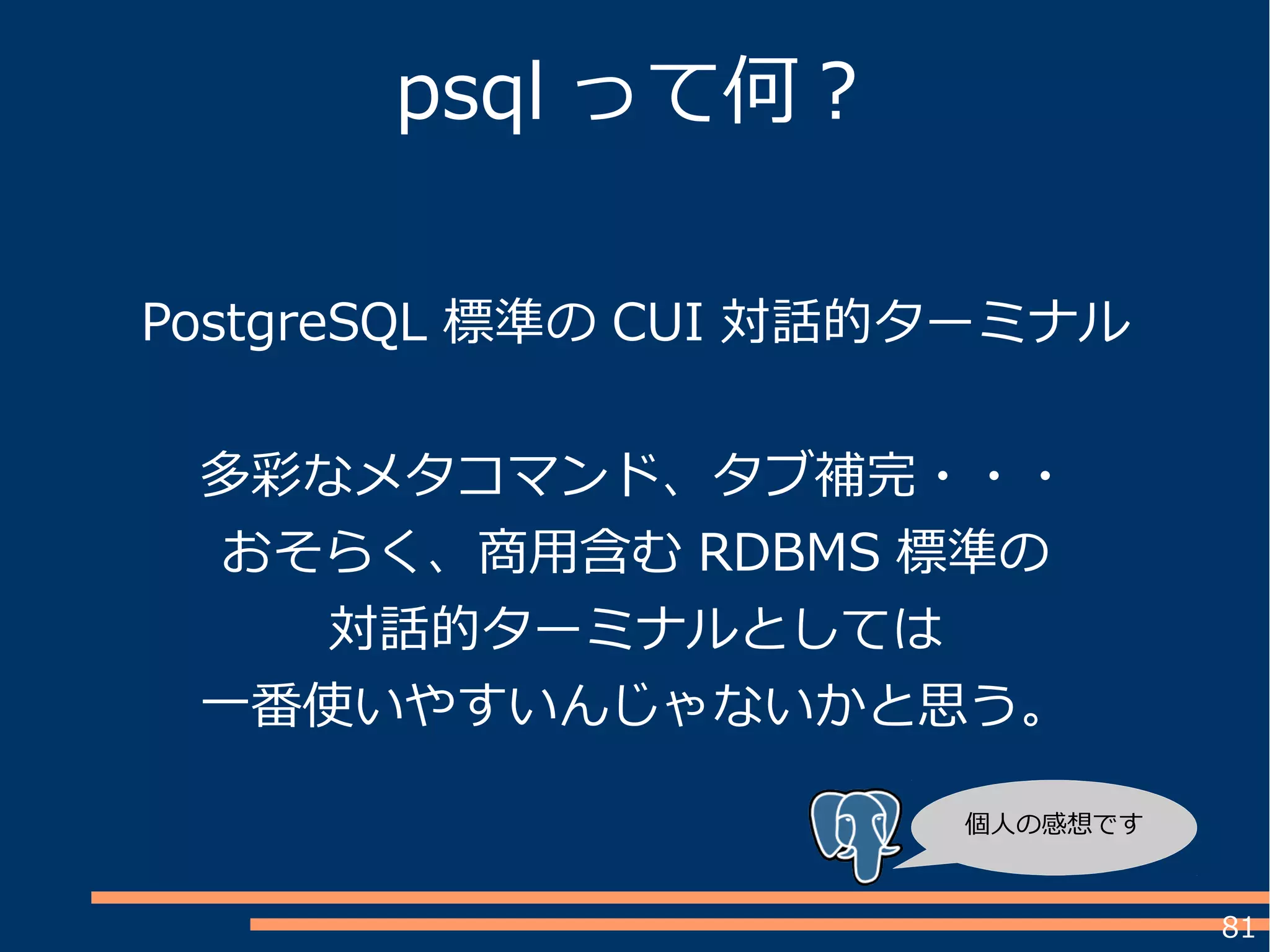 81
PostgreSQL 標準の CUI 対話的ターミナル
多彩なメタコマンド、タブ補完・・・
おそらく、商用含む RDBMS 標準の
対話的ターミナルとしては
一番使いやすいんじゃないかと思う。
psql って何？
個人の感想です
 