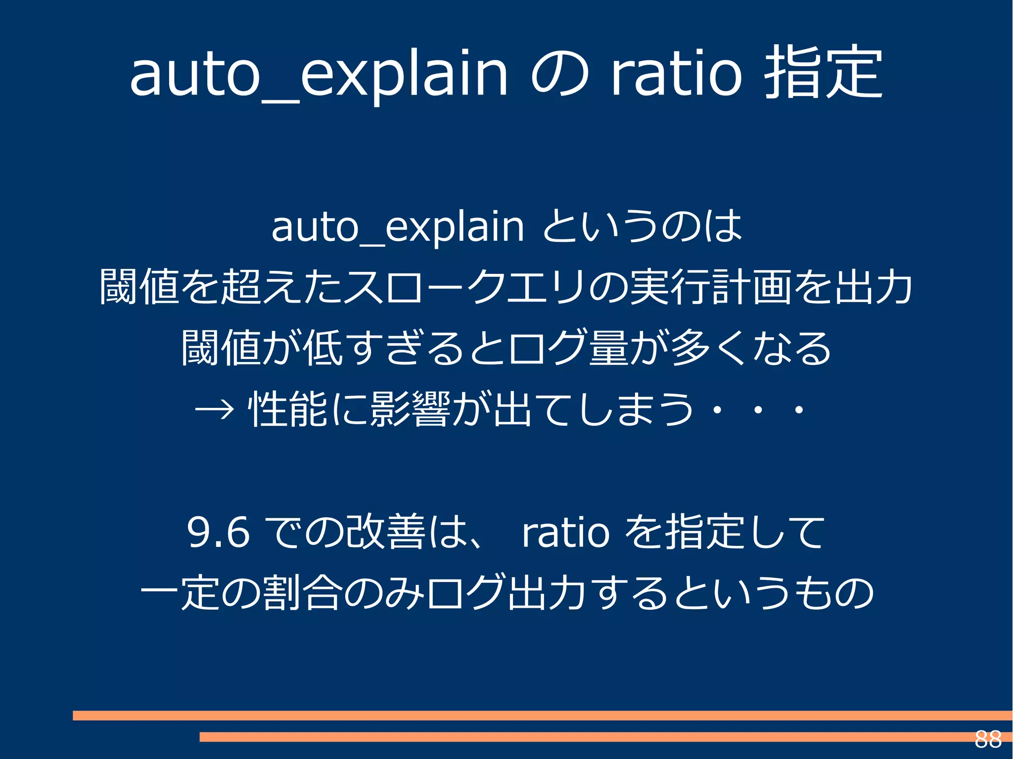 88
auto_explain というのは
閾値を超えたスロークエリの実行計画を出力
閾値が低すぎるとログ量が多くなる
→ 性能に影響が出てしまう・・・
9.6 での改善は、 ratio を指定して
一定の割合のみログ出力するというもの
auto_explain の ratio 指定
 