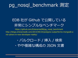 pg_nosql_benchmark 測定
EDB 社が Github で公開している
非常にシンプルなベンチマーク
https://github.com/EnterpriseDB/pg_nosql_benchmark
http://blogs.enterprisedb.com/2014/09/24/postgres-outperforms-mongodb-a
nd-ushers-in-new-developer-reality/
・バルクロード / 挿入 / 検索
・やや複雑な構成の JSON 文書
 