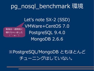 pg_nosql_benchmark 環境
Let's note SX-2 (SSD)
VMWare+CentOS 7.0
PostgreSQL 9.4.0
MongoDB 2.6.6
※PostgreSQL/MongoDB ともほとんど
チューニングはしていない。
勉強会一週間前に
壊れちゃいました
( ´ ･ ω ･ `)
 